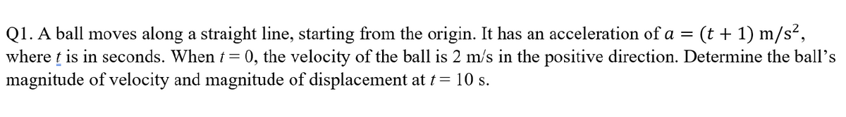 Q1. A ball moves along a straight line, starting from the origin. It has an acceleration of a = (t+1) m/s²,
where t is in seconds. When t = 0, the velocity of the ball is 2 m/s in the positive direction. Determine the ball's
magnitude of velocity and magnitude of displacement at t = 10 s.
