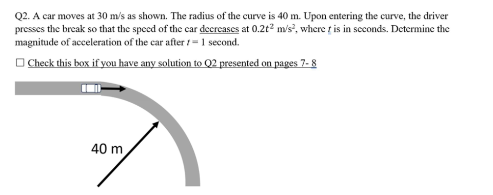 Q2. A car moves at 30 m/s as shown. The radius of the curve is 40 m. Upon entering the curve, the driver
presses the break so that the speed of the car decreases at 0.2t² m/s², where t is in seconds. Determine the
magnitude of acceleration of the car after t= 1 second.
Check this box if you have any solution to Q2 presented on pages 7-8
40 m