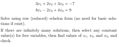 3x12x2+3x3 = -7
8x12x2+4x3 = 9
Solve using row (reduced)-echelon form (no need for basic solu-
tions if exist).
If there are infinitely many solutions, then select any constant
value(s) for free variables, then find values of x1, x2, and 13, and
check.