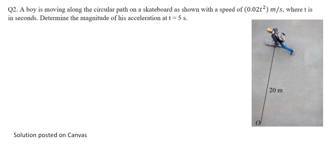 Q2. A boy is moving along the circular path on a skateboard as shown with a speed of (0.02t2) m/s, where t is
in seconds. Determine the magnitude of his acceleration at t = 5 s.
Solution posted on Canvas
20 m