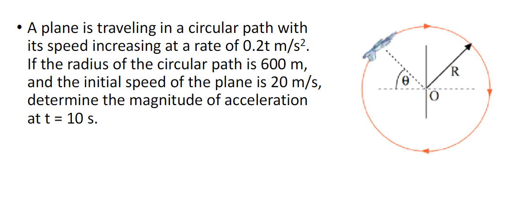 ●
A plane is traveling in a circular path with
its speed increasing at a rate of 0.2t m/s².
If the radius of the circular path is 600 m,
and the initial speed of the plane is 20 m/s,
determine the magnitude of acceleration
at t = 10 s.
0
O
R