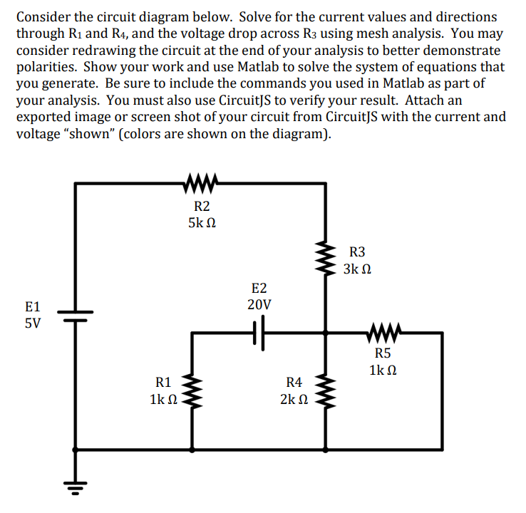 Consider the circuit diagram below. Solve for the current values and directions
through R₁ and R4, and the voltage drop across R3 using mesh analysis. You may
consider redrawing the circuit at the end of your analysis to better demonstrate
polarities. Show your work and use Matlab to solve the system of equations that
you generate. Be sure to include the commands you used in Matlab as part of
your analysis. You must also use CircuitJS to verify your result. Attach an
exported image or screen shot of your circuit from CircuitJS with the current and
voltage "shown" (colors are shown on the diagram).
E1
5V
R1
1kΩ
R2
5k Ω
E2
20V
R4
2k
www
R3
3Κ Ω
R5
1kΩ