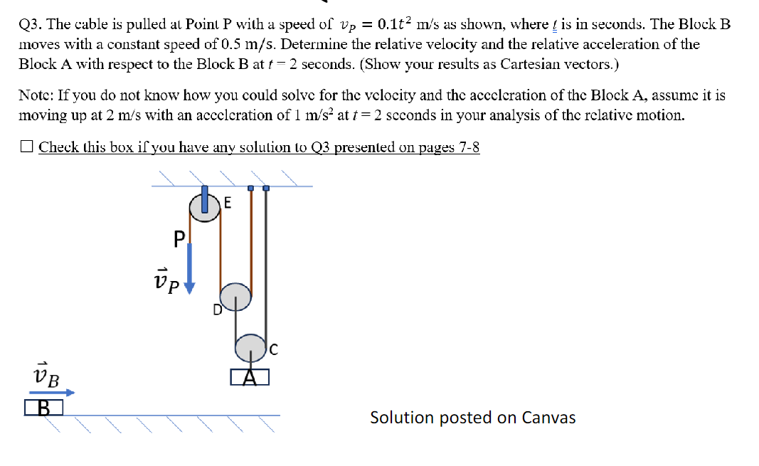 Q3. The cable is pulled at Point P with a speed of vp = 0.1t² m/s as shown, where is in seconds. The Block B
moves with a constant speed of 0.5 m/s. Determine the relative velocity and the relative acceleration of the
Block A with respect to the Block B at t = 2 seconds. (Show your results as Cartesian vectors.)
Note: If you do not know how you could solve for the velocity and the acceleration of the Block A, assume it is
moving up at 2 m/s with an acceleration of 1 m/s² at t = 2 seconds in your analysis of the relative motion.
Check this box if you have any solution to Q3 presented on pages 7-8
VB
B
P
Up
E
Solution posted on Canvas
