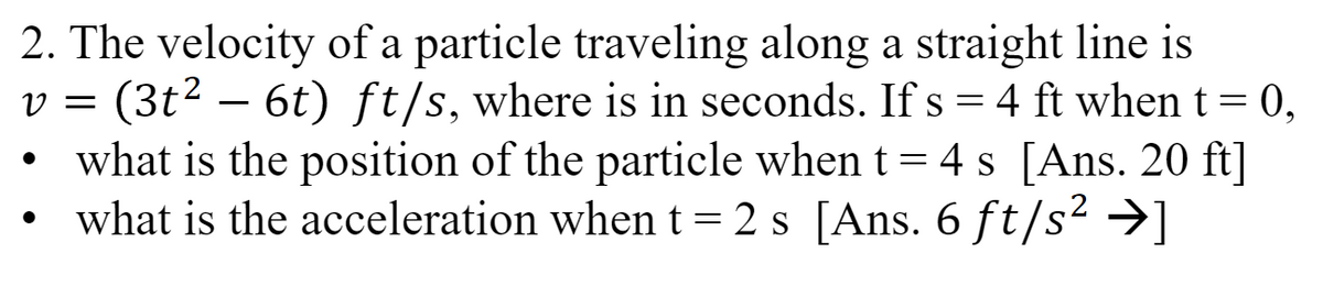 2. The velocity of a particle traveling along a straight line is
V = (3t² – 6t) ft/s, where is in seconds. If s = 4 ft when t = 0,
what is the position of the particle when t = 4 s [Ans. 20 ft]
what is the acceleration when t = 2s [Ans. 6 ft/s² →]