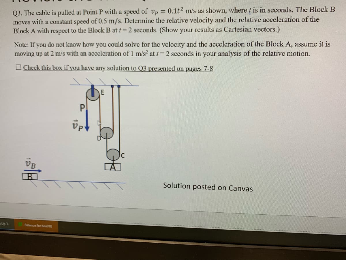 Up T
Q3. The cable is pulled at Point P with a speed of vp = 0.1t² m/s as shown, where is in seconds. The Block B
moves with a constant speed of 0.5 m/s. Determine the relative velocity and the relative acceleration of the
Block A with respect to the Block B at t=2 seconds. (Show your results as Cartesian vectors.)
Note: If you do not know how you could solve for the velocity and the acceleration of the Block A, assumc it is
moving up at 2 m/s with an acceleration of 1 m/s² at t = 2 seconds in your analysis of the relative motion.
Check this box if you have any solution to Q3 presented on pages 7-8
Balance for hea018
P
Vp
E
Solution posted on Canvas