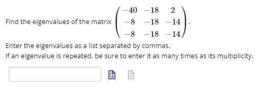 -40
-18 2
-8 -18 -14
-8
-18 -14,
Enter the eigenvalues as a list separated by commas.
If an eigenvalue is repeated, be sure to enter it as many times as its multiplicity.
Find the eigenvalues of the matrix