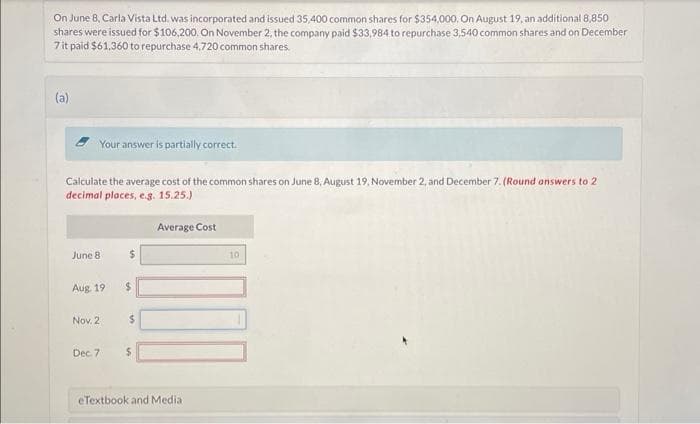 On June 8, Carla Vista Ltd. was incorporated and issued 35,400 common shares for $354,000. On August 19, an additional 8,850
shares were issued for $106,200. On November 2, the company paid $33,984 to repurchase 3,540 common shares and on December
7 it paid $61,360 to repurchase 4,720 common shares.
(a)
Your answer is partially correct.
Calculate the average cost of the common shares on June 8, August 19, November 2, and December 7. (Round answers to 2
decimal places, e.g. 15.25.)
Average Cost
June 8
Aug. 19
Nov. 2
Dec. 7
$
$
$
eTextbook and Media:
10