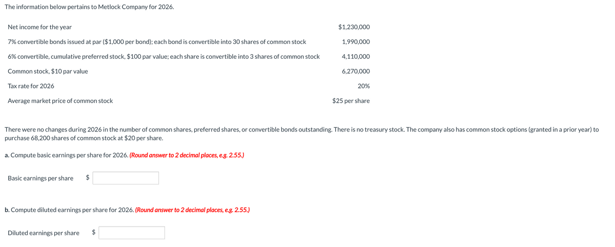 The information below pertains to Metlock Company for 2026.
Net income for the year
7% convertible bonds issued at par ($1,000 per bond); each bond is convertible into 30 shares of common stock
6% convertible, cumulative preferred stock, $100 par value; each share is convertible into 3 shares of common stock
Common stock, $10 par value
Tax rate for 2026
Average market price of common stock
Basic earnings per share $
b. Compute diluted earnings per share for 2026. (Round answer to 2 decimal places, e.g. 2.55.)
Diluted earnings per share
$1,230,000
$
1,990,000
4,110,000
There were no changes during 2026 in the number of common shares, preferred shares, or convertible bonds outstanding. There is no treasury stock. The company also has common stock options (granted in a prior year) to
purchase 68,200 shares of common stock at $20 per share.
a. Compute basic earnings per share for 2026. (Round answer to 2 decimal places, e.g. 2.55.)
6,270,000
20%
$25 per share