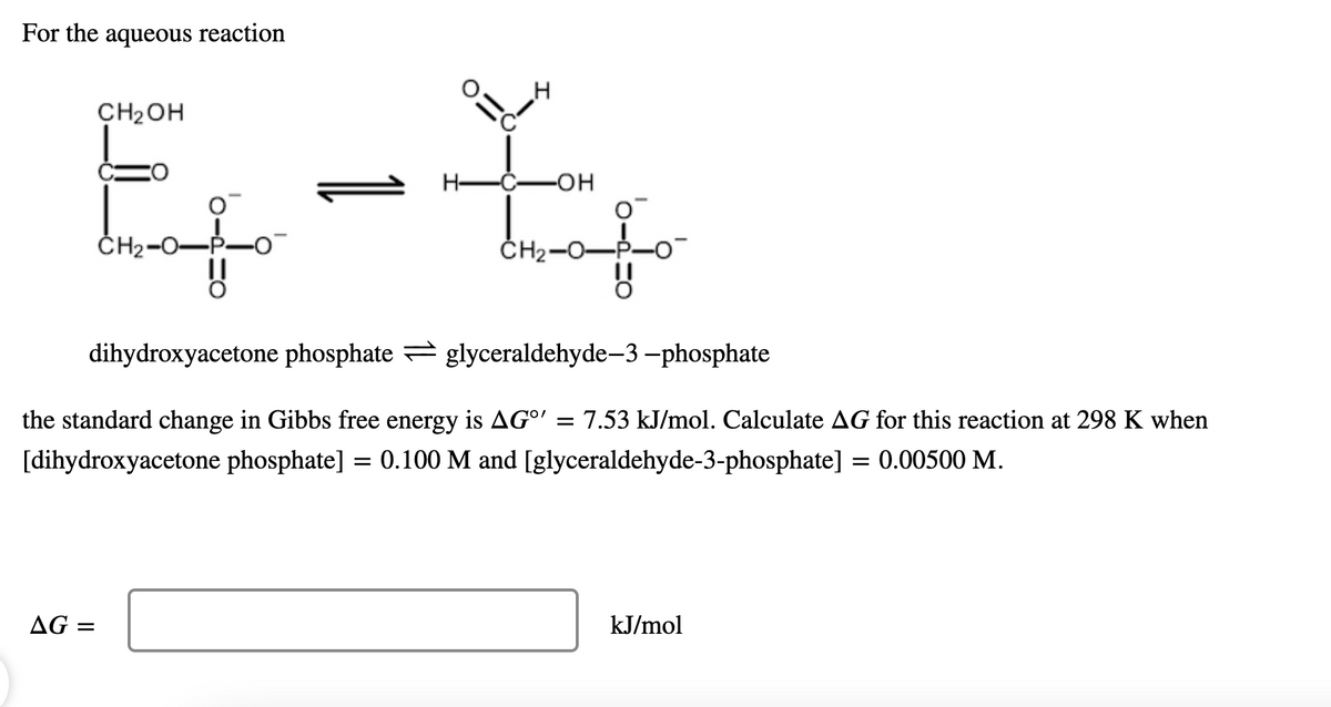 For the aqueous reaction
CH2OH
Н—С—он
ČH2-0-
CH2-0-P-0-
dihydroxyacetone phosphate = glyceraldehyde–3 –phosphate
the standard change in Gibbs free energy is AG°' = 7.53 kJ/mol. Calculate AG for this reaction at 298 K when
[dihydroxyacetone phosphate] = 0.100 M and [glyceraldehyde-3-phosphate] = 0.00500 M.
AG =
kJ/mol
