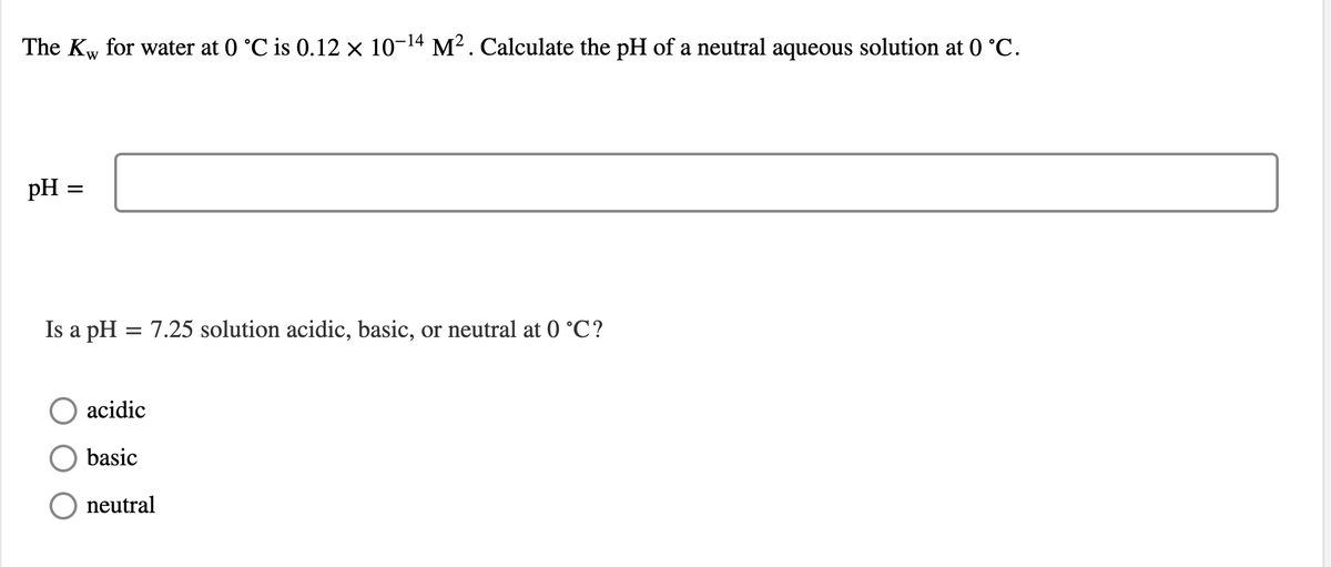 The Kw for water at 0 °C is 0.12 × 10-14 M². Calculate the pH of a neutral aqueous solution at 0 °C.
pH
Is a pH = 7.25 solution acidic, basic, or neutral at 0 °C?
acidic
basic
neutral
