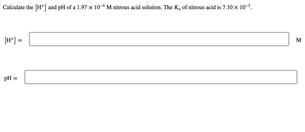 Calculate the H+] and pH of a 1.97 × 10-4 M nitrous acid solution. The Ka of nitrous acid is 7.10 × 10-3.
[H*] =
[„H]
M
pH
