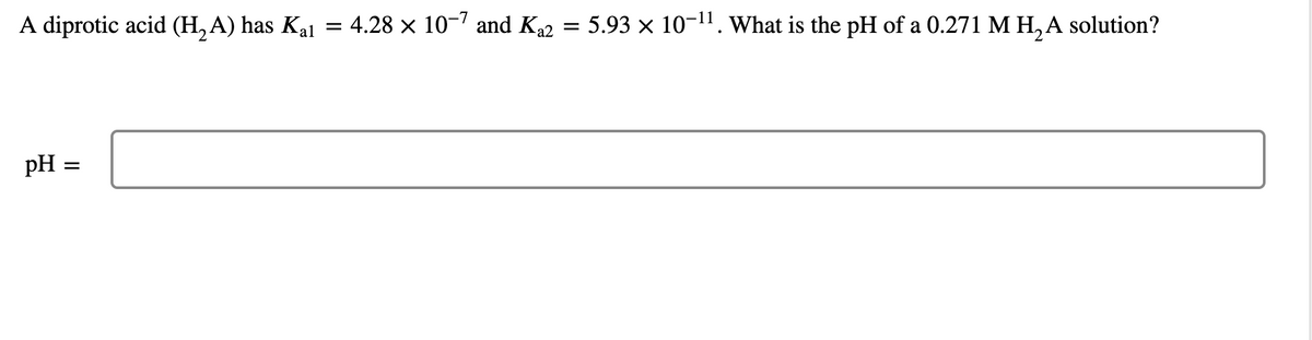 A diprotic acid (H, A) has Kal = 4.28 × 10-7 and Ka2 = 5.93 × 10-11. What is the pH of a 0.271 MH, A solution?
%3|
pH :
