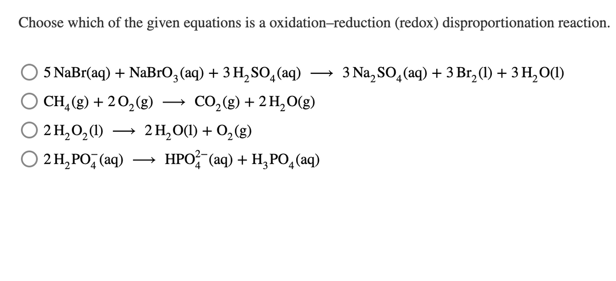 Choose which of the given equations is a oxidation-reduction (redox) disproportionation reaction.
5 NaBr(aq) + NaBrO3(aq) + 3 H₂SO4 (aq) → 3 Na₂SO4 (aq) + 3 Br₂ (1) + 3 H₂O(1)
2
O CH₂(g) + 2O₂(g)
CO₂(g) + 2 H₂O(g)
○ 2H₂O₂(1) →
○ 2 H₂PO4 (aq)
HPO2 (aq) + H₂PO4 (aq)
2H₂O(1) + O₂(g)