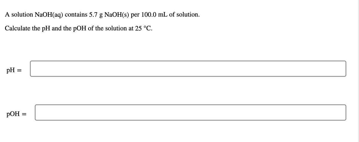 A solution NaOH(aq) contains 5.7 g NaOH(s) per 100.0 mL of solution.
Calculate the pH and the pOH of the solution at 25 °C.
pH =
РОН
