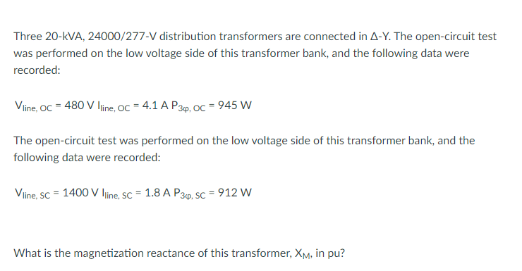 Three 20-kVA, 24000/277-V distribution transformers are connected in A-Y. The open-circuit test
was performed on the low voltage side of this transformer bank, and the following data were
recorded:
Viine, OC = 480 V ljine, OC = 4.1 A P3p, Oc = 945 W
The open-circuit test was performed on the low voltage side of this transformer bank, and the
following data were recorded:
Viine, sc = 1400 V line, SC = 1.8 A P39. SC = 912 W
What is the magnetization reactance of this transformer, XM, in pu?
