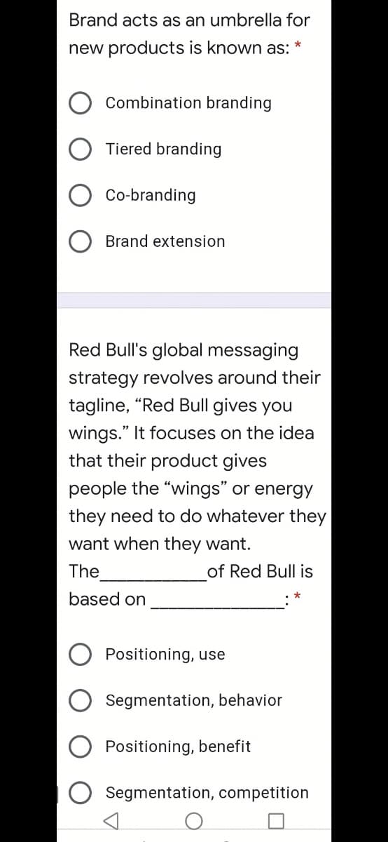 Brand acts as an umbrella for
*
new products is known as:
Combination branding
Tiered branding
Co-branding
Brand extension
Red Bull's global messaging
strategy revolves around their
tagline, "Red Bull gives you
wings." It focuses on the idea
that their product gives
people the "wings" or energy
they need to do whatever they
want when they want.
The
of Red Bull is
based on
Positioning, use
Segmentation, behavior
Positioning, benefit
Segmentation, competition
