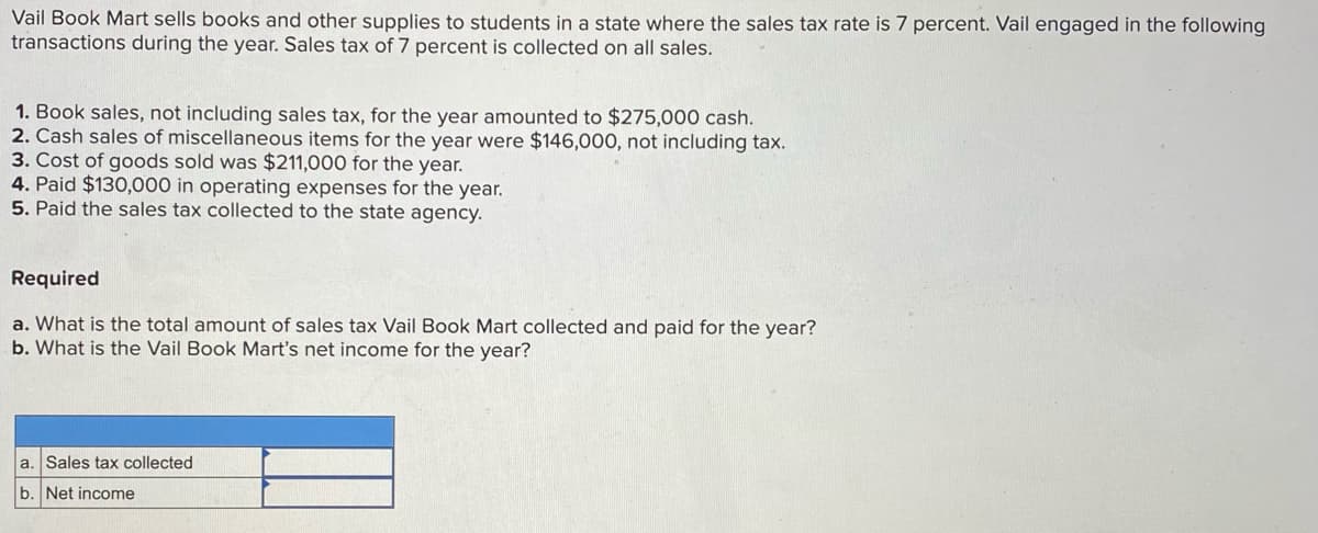 Vail Book Mart sells books and other supplies to students in a state where the sales tax rate is 7 percent. Vail engaged in the following
transactions during the year. Sales tax of 7 percent is collected on all sales.
1. Book sales, not including sales tax, for the year amounted to $275,000 cash.
2. Cash sales of miscellaneous items for the year were $146,000, not including tax.
3. Cost of goods sold was $211,000 for the year.
4. Paid $130,000 in operating expenses for the year.
5. Paid the sales tax collected to the state agency.
Required
a. What is the total amount of sales tax Vail Book Mart collected and paid for the year?
b. What is the Vail Book Mart's net income for the year?
a. Sales tax collected
b. Net income
