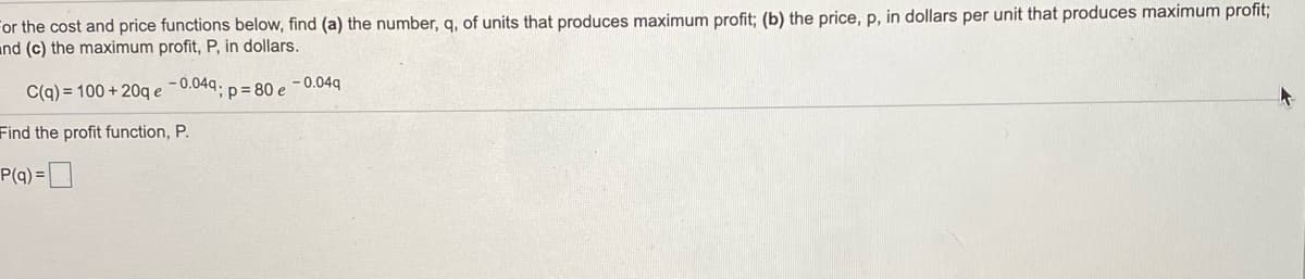 For the cost and price functions below, find (a) the number, q, of units that produces maximum profit; (b) the price, p, in dollars per unit that produces maximum profit;
and (c) the maximum profit, P, in dollars.
C(q) = 100 + 20q e
- 0.04q.
;p%= 80 e -0.04q
Find the profit function, P.
P(q) =
