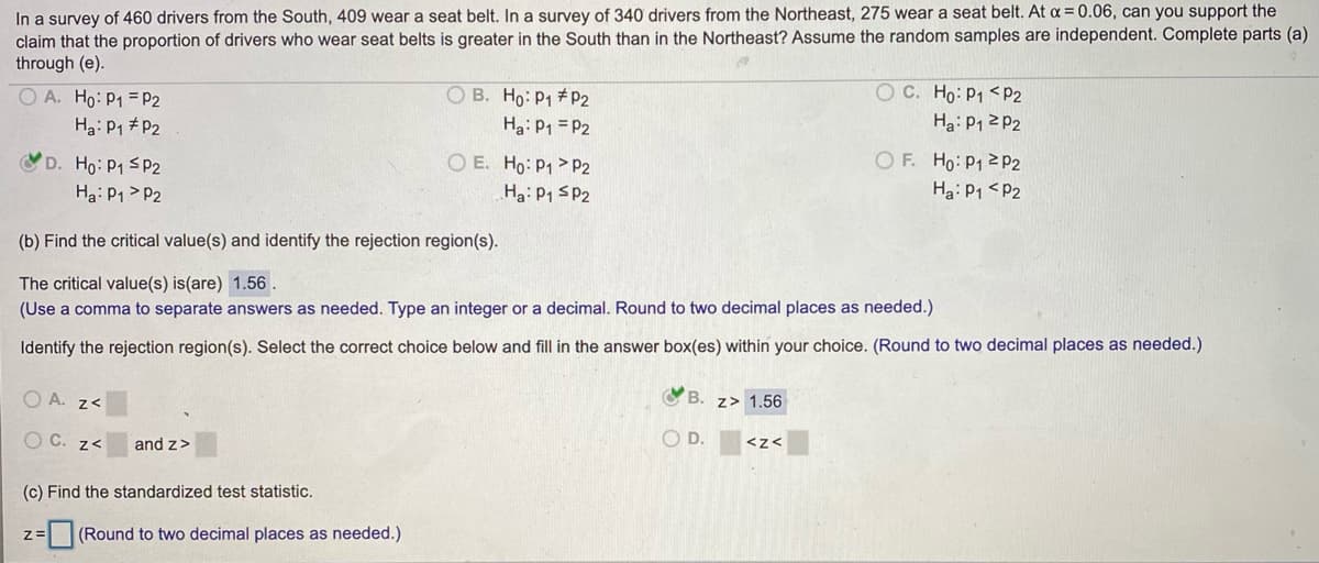 In a survey of 460 drivers from the South, 409 wear a seat belt. In a survey of 340 drivers from the Northeast, 275 wear a seat belt. At a = 0.06, can you support the
claim that the proportion of drivers who wear seat belts is greater in the South than in the Northeast? Assume the random samples are independent. Complete parts (a)
through (e).
O A. Ho: P1 =P2
OC. Ho: P1 <P2
O B. Ho: P1 # P2
Ha: P1 = P2
O E. Ho: P1 > P2
Ha: P1 # P2
Ha: P1 2 P2
O F. Ho: P1 2P2
D. Ho: P1 SP2
Ha: P1 > P2
Ha: P1 SP2
Ha: P1 <P2
(b) Find the critical value(s) and identify the rejection region(s).
The critical value(s) is(are) 1.56.
(Use a comma to separate answers as needed. Type an integer or a decimal. Round to two decimal places as needed.)
Identify the rejection region(s). Select the correct choice below and fill in the answer box(es) within your choice. (Round to two decimal places as needed.)
O A. z<
B.
z> 1.56
O C. z<
and z>
O D.
<z<
(c) Find the standardized test statistic.
(Round to two decimal places as needed.)
