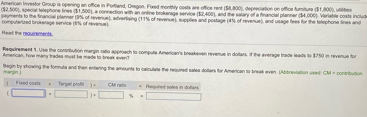 American Investor Group is opening an office in Portland, Oregon. Fixed monthly costs are office rent ($8,800), depreciation on office furniture ($1,800), utilities
($2,500), special telephone lines ($1,500), a connection with an online brokerage service ($2,400), and the salary of a financial planner ($4,000). Variable costs include
payments to the financial planner (9% of revenue), advertising (11% of revenue), supplies and postage (4% of revenue), and usage fees for the telephone lines and
computerized brokerage service (6% of revenue).
Read the requirements.
Requirement 1. Use the contribution margin ratio approach to compute American's breakeven revenue in dollars. If the average trade leads to $750 in revenue for
American, how many trades must be made to break even?
Begin by showing the formula and then entering the amounts to calculate the required sales dollars for American to break even. (Abbreviation used: CM = contribution
margin.)
Fixed costs
Target profit ) +
CM ratio
= Required sales in dollars
) +
