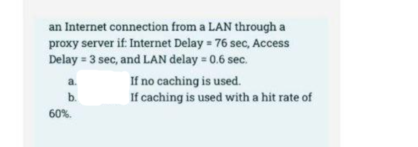 an Internet connection from a LAN through a
proxy server if: Internet Delay 76 sec, Access
Delay = 3 sec, and LAN delay = 0.6 sec.
If no caching is used.
If caching is used with a hit rate of
a.
b.
60%.
