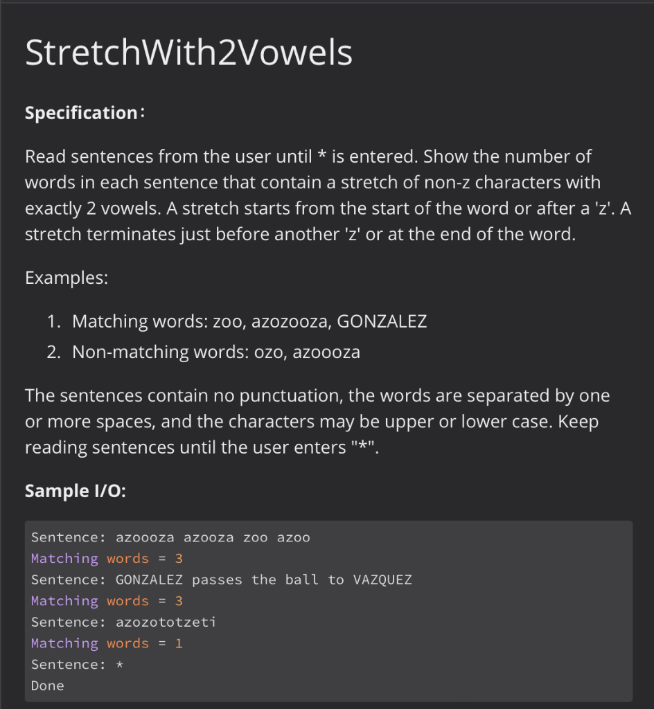 StretchWith2Vowels
Specification:
Read sentences from the user until * is entered. Show the number of
words in each sentence that contain a stretch of non-z characters with
exactly 2 vowels. A stretch starts from the start of the word or after a 'z'. A
stretch terminates just before another 'z' or at the end of the word.
Examples:
1. Matching words: zoo, azozooza, GONZALEZ
2. Non-matching words: ozo, azoooza
The sentences contain no punctuation, the words are separated by one
or more spaces, and the characters may be upper or lower case. Keep
reading sentences until the user enters "*".
Sample I/O:
Sentence: azoooza azooza zoo azo0
Matching words = 3
Sentence: GONZALEZ passes the ball to VAZQUEZ
Matching words = 3
Sentence: azozototzeti
Matching words = 1
Sentence: *
Done
