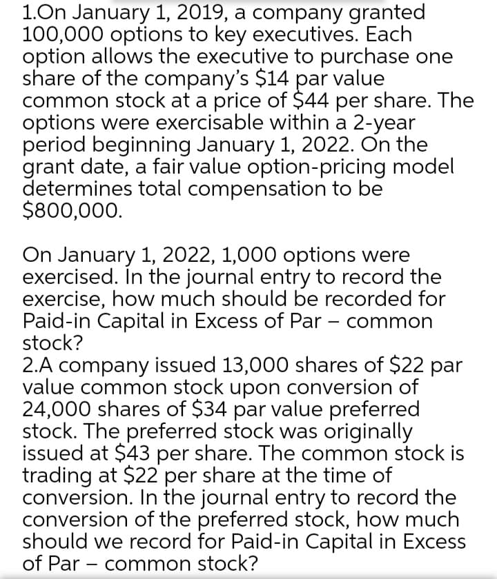 1.On January 1, 2019, a company granted
100,000 options to key executives. Each
option allows the executive to purchase one
share of the company's $14 par value
common stock at a price of $44 per share. The
options were exercisable within a 2-year
period beginning January 1, 2022. On the
grant date, a fair value option-pricing model
determines total compensation to be
$800,000.
On January 1, 2022, 1,000 options were
exercised. In the journal entry to record the
exercise, how much should be recorded for
Paid-in Capital in Excess of Par – common
stock?
2.A company issued 13,000 shares of $22 par
value common stock upon conversion of
24,000 shares of $34 par value preferred
stock. The preferred stock was originally
issued at $43 per share. The common stock is
trading at $22 per share at the time of
conversion. In the journal entry to record the
conversion of the preferred stock, how much
should we record for Paid-in Capital in Excess
of Par - common stock?
