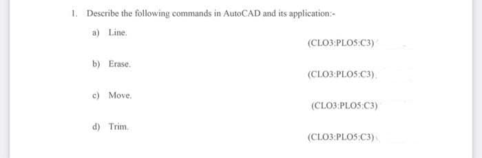 1. Describe the following commands in AutoCAD and its application:-
a) Line.
(CLO3:PLOS:C3)
b) Erase.
(CLO3:PLOS:C3),
c) Move.
(CLO3:PLOS:C3)
d) Trim.
(CLO3:PLOS:C3)
