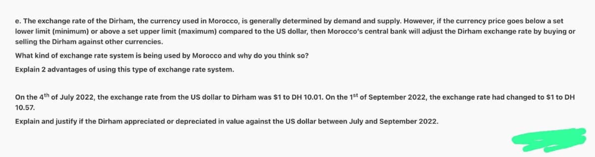 e. The exchange rate of the Dirham, the currency used in Morocco, is generally determined by demand and supply. However, if the currency price goes below a set
lower limit (minimum) or above a set upper limit (maximum) compared to the US dollar, then Morocco's central bank will adjust the Dirham exchange rate by buying or
selling the Dirham against other currencies.
What kind of exchange rate system is being used by Morocco and why do you think so?
Explain 2 advantages of using this type of exchange rate system.
On the 4th of July 2022, the exchange rate from the US dollar to Dirham was $1 to DH 10.01. On the 1st of September 2022, the exchange rate had changed to $1 to DH
10.57.
Explain and justify if the Dirham appreciated or depreciated in value against the US dollar between July and September 2022.