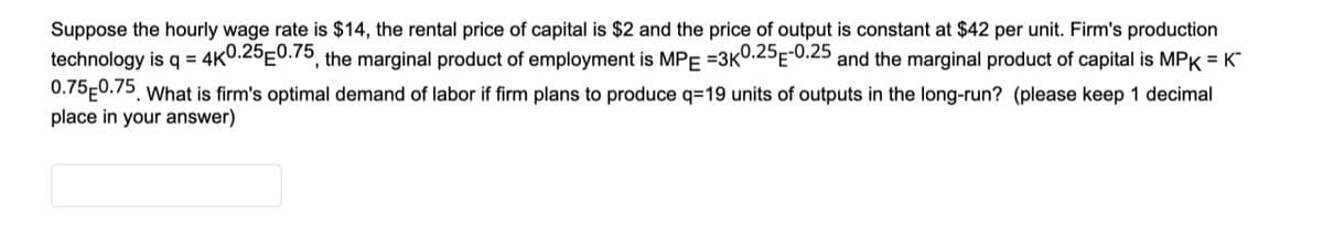 Suppose the hourly wage rate is $14, the rental price of capital is $2 and the price of output is constant at $42 per unit. Firm's production
technology is q = 4K0.25 0.75, the marginal product of employment is MPE =3K0.25E-0.25 and the marginal product of capital is MPK = K™
0.75 0.75. What is firm's optimal demand of labor if firm plans to produce q=19 units of outputs in the long-run? (please keep 1 decimal
place in your answer)
