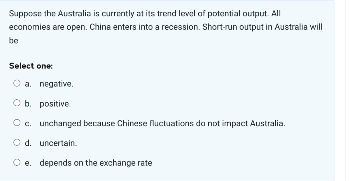 Suppose the Australia is currently at its trend level of potential output. All
economies are open. China enters into a recession. Short-run output in Australia will
be
Select one:
a. negative.
b. positive.
c. unchanged because Chinese fluctuations do not impact Australia.
d. uncertain.
e. depends on the exchange rate