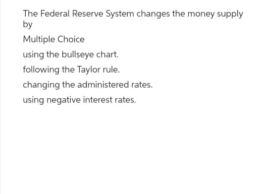 The Federal Reserve System changes the money supply
by
Multiple Choice
using the bullseye chart.
following the Taylor rule.
changing the administered rates.
using negative interest rates.