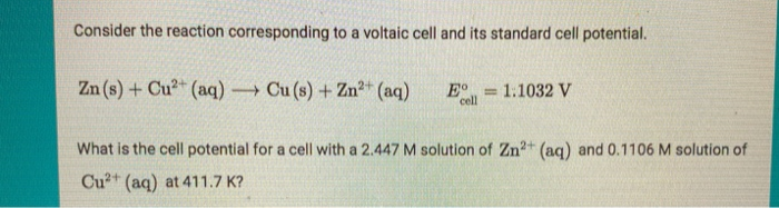 Consider the reaction corresponding to a voltaic cell and its standard cell potential.
Zn (s) + Cu²+ (aq) → Cu (s) + Zn²+ (aq) E =
cell
= 1.1032 V
What is the cell potential for a cell with a 2.447 M solution of Zn²+ (aq) and 0.1106 M solution of
Cu²+ (aq) at 411.7 K?