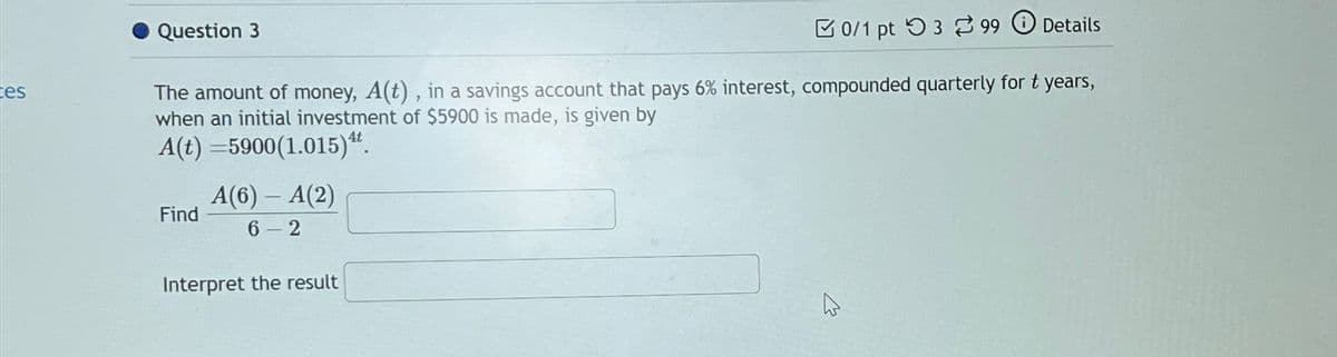tes
Question 3
0/1 pt 399 Details
The amount of money, A(t), in a savings account that pays 6% interest, compounded quarterly for t years,
when an initial investment of $5900 is made, is given by
A(t)=5900(1.015)4.
Find
A(6) - A(2)
6-2
Interpret the result
W