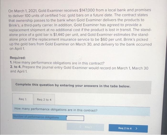 On March 1, 2021, Gold Examiner receives $147,000 from a local bank and promises
to deliver 100 units of certified 1-oz. gold bars on a future date. The contract states
that ownership passes to the bank when Gold Examiner delivers the products to
Brink's, a third-party carrier. In addition, Gold Examiner has agreed to provide a
replacement shipment at no additional cost if the product is lost in transit. The stand-
alone price of a gold bar is $1,440 per unit, and Gold Examiner estimates the stand-
alone price of the replacement insurance service to be $60 per unit. Brink's picked
up the gold bars from Gold Examiner on March 30, and delivery to the bank occurred
on April 1.
Required:
1. How many performance obligations are in this contract?
2. to 4. Prepare the journal entry Gold Examiner would record on March 1, March 30
and April 1.
Complete this question by entering your answers in the tabs below.
Req 1
Reg 2 to 4
How many performance obligations are in this contract?
Number of performance obligations
Red 1
Req 2 to 4
>