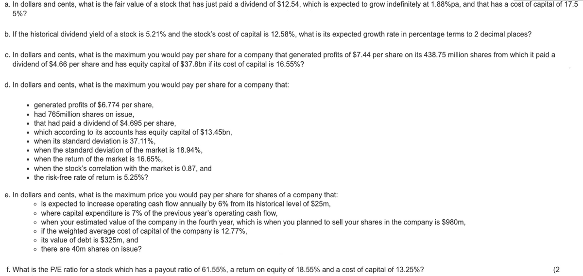 a. In dollars and cents, what is the fair value of a stock that has just paid a dividend of $12.54, which is expected to grow indefinitely at 1.88%pa, and that has a cost of capital of 17.5
5%?
b. If the historical dividend yield of a stock is 5.21% and the stock's cost of capital is 12.58%, what is its expected growth rate in percentage terms to 2 decimal places?
c. In dollars and cents, what is the maximum you would pay per share for a company that generated profits of $7.44 per share on its 438.75 million shares from which it paid a
dividend of $4.66 per share and has equity capital of $37.8bn if its cost of capital is 16.55%?
d. In dollars and cents, what is the maximum you would pay per share for a company that:
• generated profits of $6.774 per share,
• had 765million shares on issue,
• that had paid a dividend of $4.695 per share,
• which according to its accounts has equity capital of $13.45bn,
●
when its standard deviation is 37.11%,
when the standard deviation of the market is 18.94%,
• when the return of the market is 16.65%,
• when the stock's correlation with the market is 0.87, and
• the risk-free rate of return is 5.25%?
e. In dollars and cents, what is the maximum price you would pay per share for shares of a company that:
o is expected to increase operating cash flow annually by 6% from its historical level of $25m,
o where capital expenditure is 7% of the previous year's operating cash flow,
o when your estimated value of the company in the fourth year, which is when you planned to sell your shares in the company is $980m,
o if the weighted average cost of capital of the company is 12.77%,
o its value of debt is $325m, and
o there are 40m shares on issue?
f. What is the P/E ratio for a stock which has a payout ratio of 61.55%, a return on equity of 18.55% and a cost of capital of 13.25%?
(2