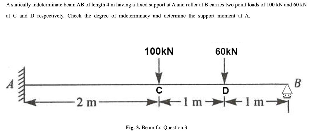 A statically indeterminate beam AB of length 4 m having a fixed support at A and roller at B carries two point loads of 100 kN and 60 kN
at C and D respectively. Check the degree of indeterminacy and determine the support moment at A.
-2 m
100KN
с
Fig. 3. Beam for Question 3
60KN
D
+1m-
00
B