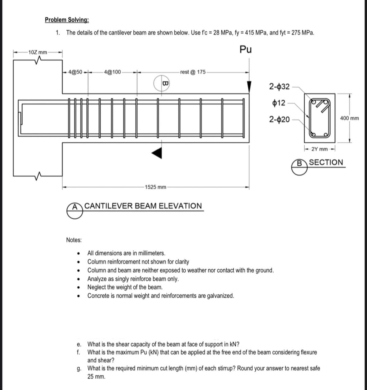 Problem Solving:
1. The details of the cantilever beam are shown below. Use f'c = 28 MPa, fy = 415 MPa, and fyt = 275 MPa.
Pu
10Z mm
E 4@50 --
- 4@100
rest @ 175
2-ф32
ф12
2-ф20
400 mm
- 2Y mm -
BSECTION
1525 mm
ACANTILEVER BEAM ELEVATION
Notes:
All dimensions are in millimeters.
Column reinforcement not shown for clarity
Column and beam are neither exposed to weather nor contact with the ground.
Analyze as singly reinforce beam only.
• Neglect the weight of the beam.
Concrete is normal weight and reinforcements are galvanized.
е.
What is the shear capacity of the beam at face of support in kN?
f.
What is the maximum Pu (kN) that can be applied at the free end of the beam considering flexure
and shear?
g. What is the required minimum cut length (mm) of each stirrup? Round your answer to nearest safe
25 mm.

