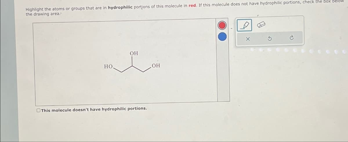Highlight the atoms or groups that are in hydrophilic portions of this molecule in red. If this molecule does not have hydrophilic portions, check the box below
the drawing area.'
HO
OH
This molecule doesn't have hydrophilic portions.
OH