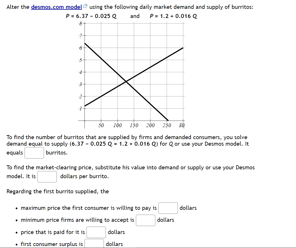 Alter the desmos.com model using the following daily market demand and supply of burritos:
P = 6.37 0.025 Q
and P = 1.2 + 0.016 Q
8
7
6
5
4
3
2
1
50
100 150 200 250 30
To find the number of burritos that are supplied by firms and demanded consumers, you solve
demand equal to supply (6.37 0.025 Q = 1.2 + 0.016 Q) for Q or use your Desmos model. It
equals
burritos.
To find the market-clearing price, substitute his value into demand or supply or use your Desmos
model. It is
dollars per burrito.
Regarding the first burrito supplied, the
• maximum price the first consumer is willing to pay is
• minimum price firms are willing to accept is
• price that is paid for it is
dollars
• first consumer surplus is
dollars
dollars
dollars