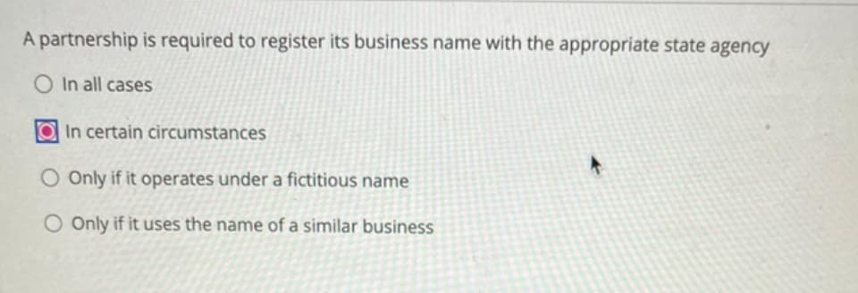 A partnership is required to register its business name with the appropriate state agency
O In all cases
In certain circumstances
O Only if it operates under a fictitious name
O Only if it uses the name of a similar business