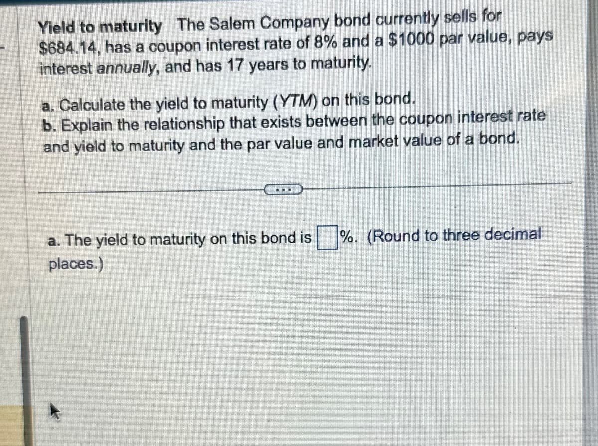 Yield to maturity The Salem Company bond currently sells for
$684.14, has a coupon interest rate of 8% and a $1000 par value, pays
interest annually, and has 17 years to maturity.
a. Calculate the yield to maturity (YTM) on this bond.
b. Explain the relationship that exists between the coupon interest rate
and yield to maturity and the par value and market value of a bond.
a. The yield to maturity on this bond is %. (Round to three decimal
places.)