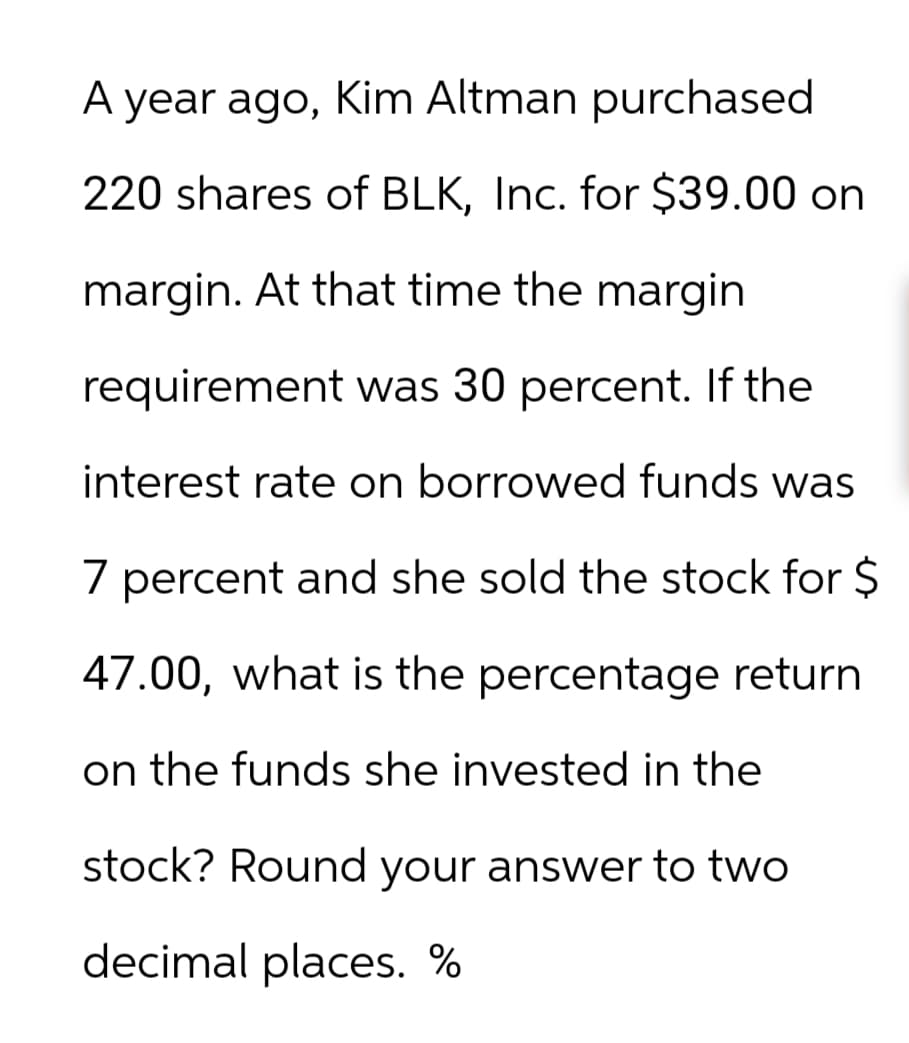 A year ago, Kim Altman purchased
220 shares of BLK, Inc. for $39.00 on
margin. At that time the margin
requirement was 30 percent. If the
interest rate on borrowed funds was
7 percent and she sold the stock for $
47.00, what is the percentage return
on the funds she invested in the
stock? Round your answer to two
decimal places. %