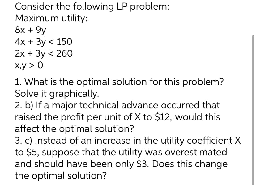 Consider the following LP problem:
Maximum utility:
8x + 9y
4x + 3y < 150
2x + 3y < 260
x,y > 0
1. What is the optimal solution for this problem?
Solve it graphically.
2. b) If a major technical advance occurred that
raised the profit per unit of X to $12, would this
affect the optimal solution?
3. c) Instead of an increase in the utility coefficient X
to $5, suppose that the utility was overestimated
and should have been only $3. Does this change
the optimal solution?