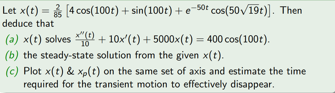 Let x(t) = [4 cos(100t) + sin(100t) + e-50t cos(50√19t)]. Then
deduce that
(a) x(t) solves (t) + 10x'(t) + 5000×(t) = 400 cos(100t).
10
(b) the steady-state solution from the given x(t).
(c) Plot x(t) & xp(t) on the same set of axis and estimate the time
required for the transient motion to effectively disappear.