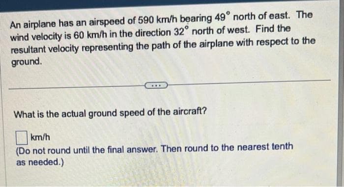 An airplane has an airspeed of 590 km/h bearing 49° north of east. The
wind velocity is 60 km/h in the direction 32° north of west. Find the
resultant velocity representing the path of the airplane with respect to the
ground.
What is the actual ground speed of the aircraft?
km/h
(Do not round until the final answer. Then round to the nearest tenth
as needed.)