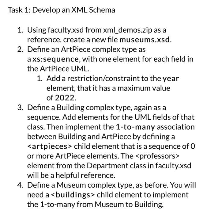 Task 1: Develop an XML Schema
1. Using faculty.xsd from xml_demos.zip as a
reference, create a new file museums.xsd.
2. Define an ArtPiece complex type as
axs:sequence, with one element for each field in
the ArtPiece UML.
1. Add a restriction/constraint to the year
element, that it has a maximum value
of 2022.
3. Define a Building complex type, again as a
sequence. Add elements for the UML fields of that
class. Then implement the 1-to-many association
between Building and ArtPiece by defining a
<artpieces> child element that is a sequence of O
or more Art Piece elements. The <professors>
element from the Department class in faculty.xsd
will be a helpful reference.
4. Define a Museum complex type, as before. You will
need a <buildings> child element to implement
the 1-to-many from Museum to Building.