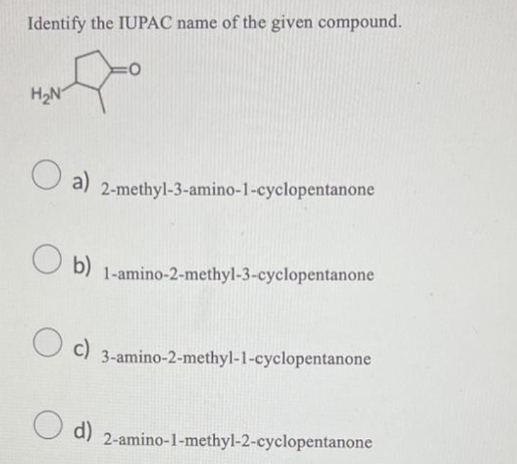 Identify the IUPAC name of the given compound.
J
H₂N
a) 2-methyl-3-amino-1-cyclopentanone
Ob) 1-amino-2-methyl-3-cyclopentanone
O c)
O
O d)
3-amino-2-methyl-1-cyclopentanone
2-amino-1-methyl-2-cyclopentanone
