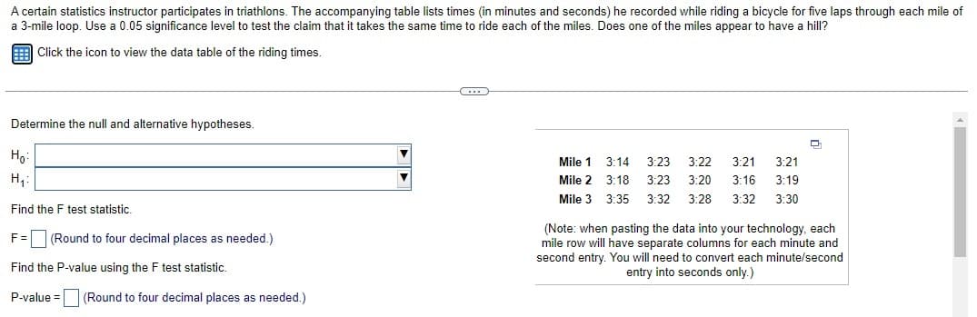 A certain statistics instructor participates in triathlons. The accompanying table lists times (in minutes and seconds) he recorded while riding a bicycle for five laps through each mile of
a 3-mile loop. Use a 0.05 significance level to test the claim that it takes the same time to ride each of the miles. Does one of the miles appear to have a hill?
Click the icon to view the data table of the riding times.
Determine the null and alternative hypotheses.
Ho:
H₁:
Find the F test statistic.
F = (Round to four decimal places as needed.)
Find the P-value using the F test statistic.
P-value= (Round to four decimal places as needed.)
...
Mile 1
Mile 2
Mile 3
3:14 3:23 3:22 3:21 3:21
3:18 3:23 3:20 3:16 3:19
3:35 3:32 3:28 3:32 3:30
(Note: when pasting the data into your technology, each
mile row will have separate columns for each minute and
second entry. You will need to convert each minute/second
entry into seconds only.)