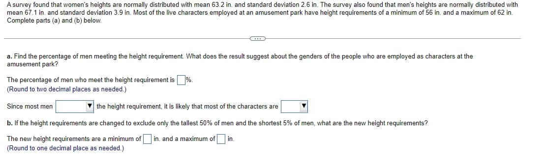 A survey found that women's heights are normally distributed with mean 63.2 in. and standard deviation 2.6 in. The survey also found that men's heights are normally distributed with
mean 67.1 in. and standard deviation 3.9 in. Most of the live characters employed at an amusement park have height requirements of a minimum of 56 in. and a maximum of 62 in.
Complete parts (a) and (b) below.
a. Find the percentage of men meeting the height requirement. What does the result suggest about the genders of the people who are employed as characters at the
amusement park?
The percentage of men who meet the height requirement is %.
(Round to two decimal places as needed.)
the height requirement, it is likely that most of the characters are
b. If the height requirements are changed to exclude only the tallest 50% of men and the shortest 5% of men, what are the new height requirements?
The new height requirements are a minimum of in. and a maximum of in.
(Round to one decimal place as needed.)
Since most men